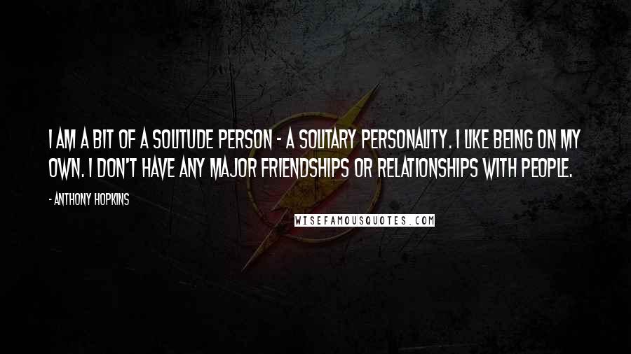 Anthony Hopkins Quotes: I am a bit of a solitude person - a solitary personality. I like being on my own. I don't have any major friendships or relationships with people.