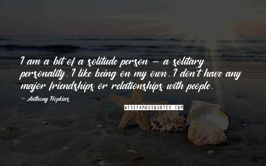 Anthony Hopkins Quotes: I am a bit of a solitude person - a solitary personality. I like being on my own. I don't have any major friendships or relationships with people.