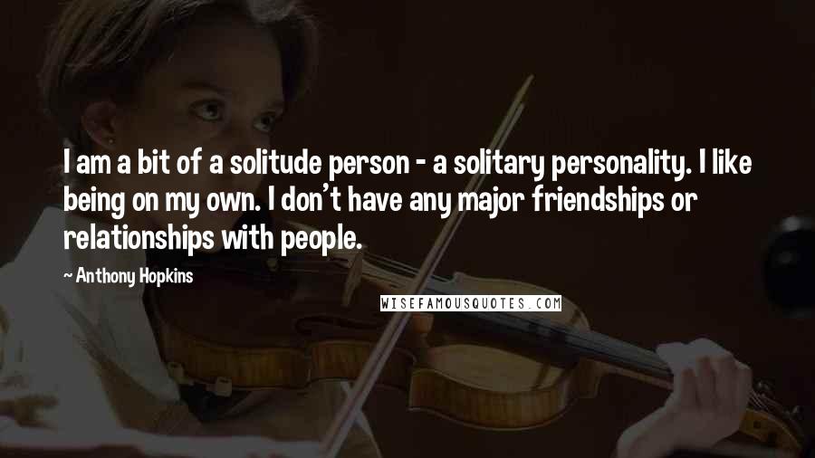 Anthony Hopkins Quotes: I am a bit of a solitude person - a solitary personality. I like being on my own. I don't have any major friendships or relationships with people.