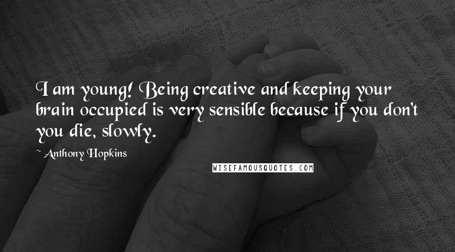 Anthony Hopkins Quotes: I am young! Being creative and keeping your brain occupied is very sensible because if you don't you die, slowly.