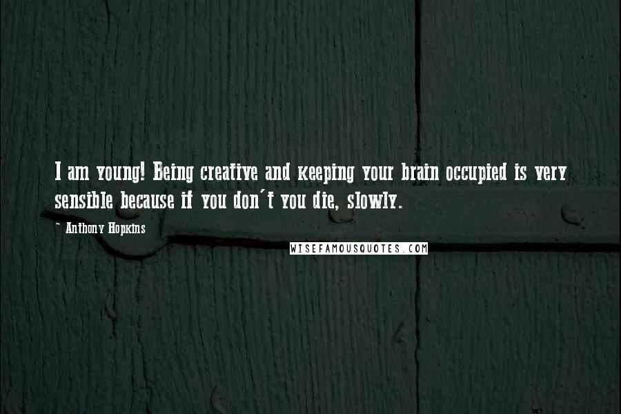 Anthony Hopkins Quotes: I am young! Being creative and keeping your brain occupied is very sensible because if you don't you die, slowly.