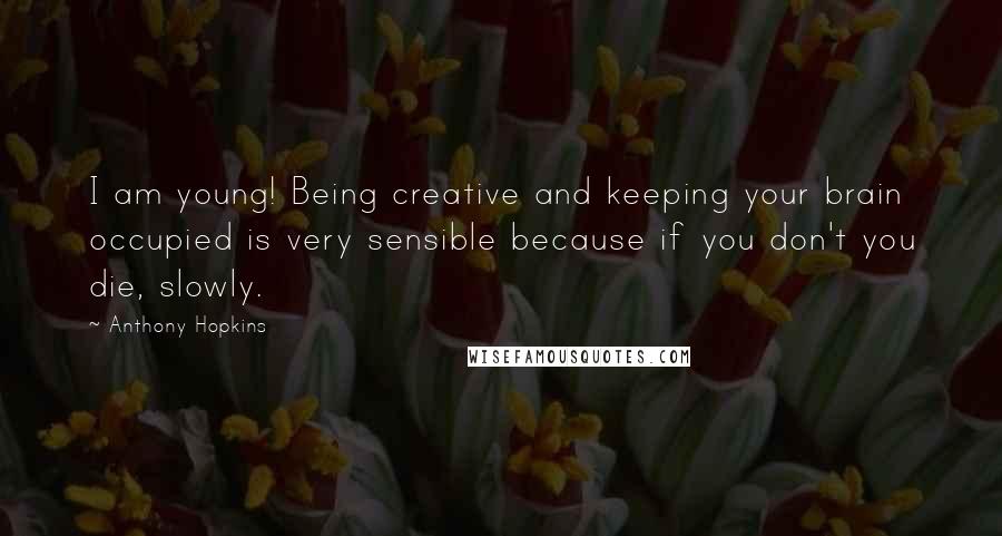 Anthony Hopkins Quotes: I am young! Being creative and keeping your brain occupied is very sensible because if you don't you die, slowly.