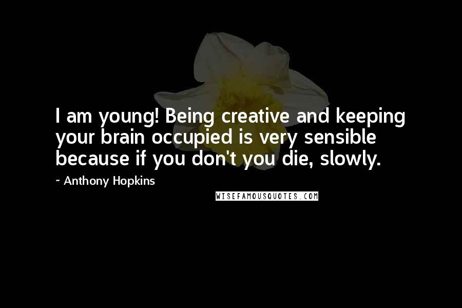Anthony Hopkins Quotes: I am young! Being creative and keeping your brain occupied is very sensible because if you don't you die, slowly.