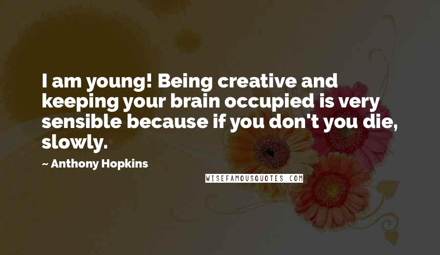 Anthony Hopkins Quotes: I am young! Being creative and keeping your brain occupied is very sensible because if you don't you die, slowly.