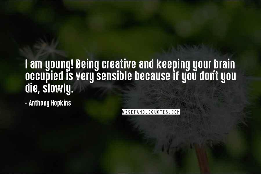 Anthony Hopkins Quotes: I am young! Being creative and keeping your brain occupied is very sensible because if you don't you die, slowly.