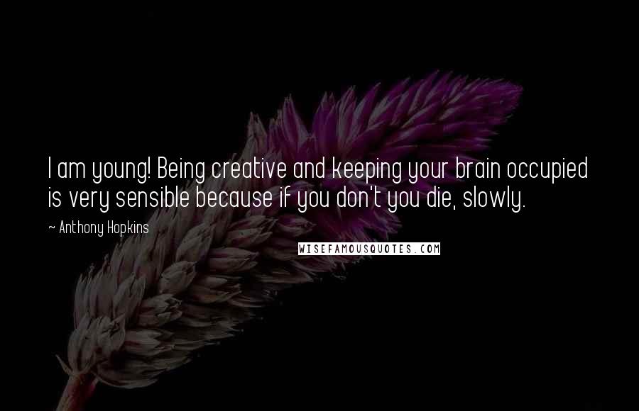 Anthony Hopkins Quotes: I am young! Being creative and keeping your brain occupied is very sensible because if you don't you die, slowly.