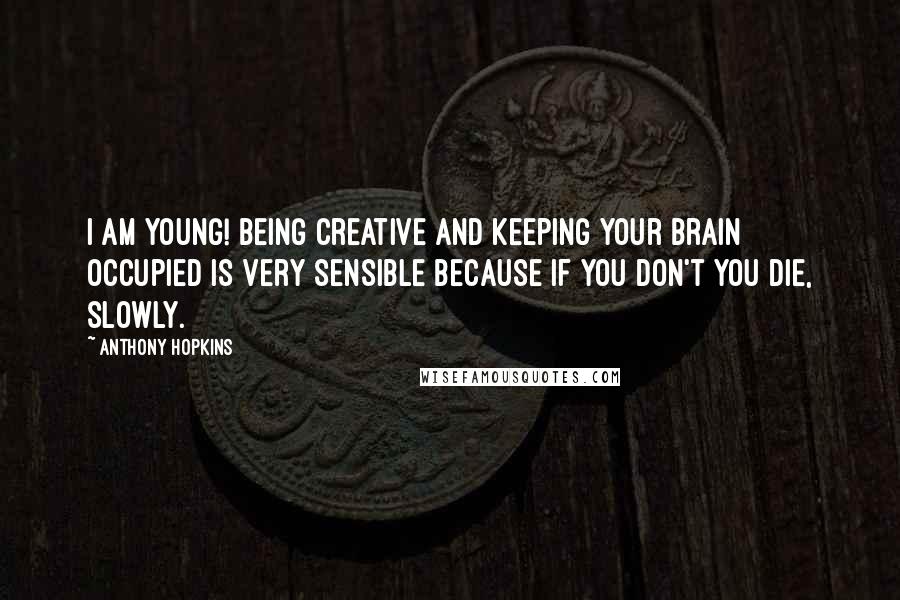 Anthony Hopkins Quotes: I am young! Being creative and keeping your brain occupied is very sensible because if you don't you die, slowly.