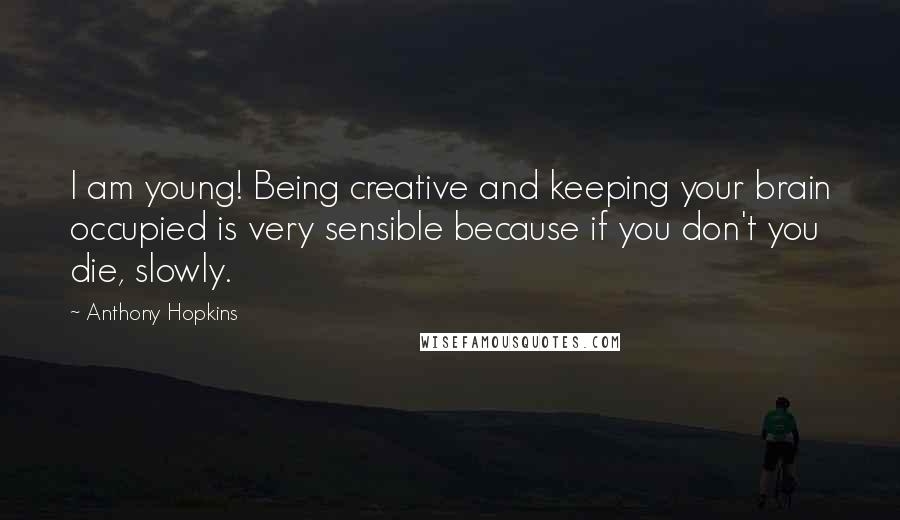 Anthony Hopkins Quotes: I am young! Being creative and keeping your brain occupied is very sensible because if you don't you die, slowly.