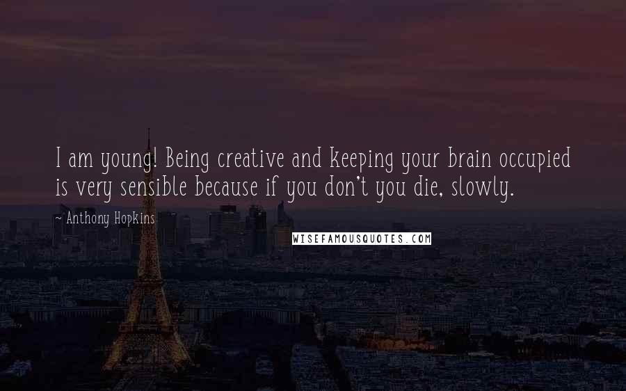 Anthony Hopkins Quotes: I am young! Being creative and keeping your brain occupied is very sensible because if you don't you die, slowly.