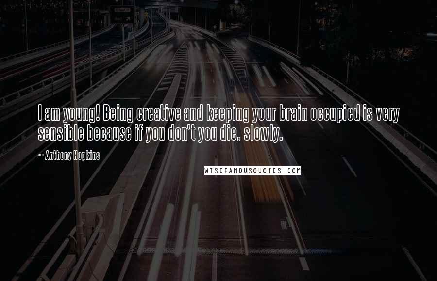 Anthony Hopkins Quotes: I am young! Being creative and keeping your brain occupied is very sensible because if you don't you die, slowly.