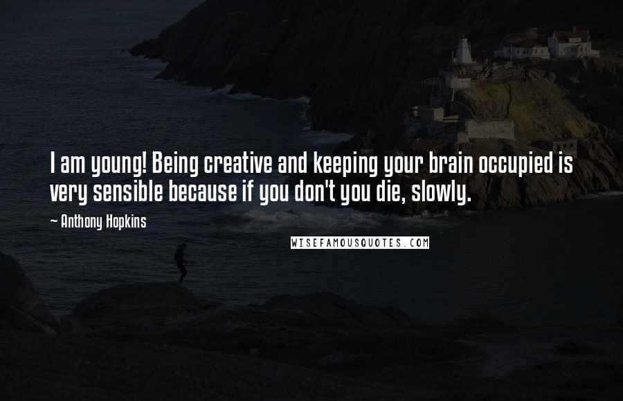 Anthony Hopkins Quotes: I am young! Being creative and keeping your brain occupied is very sensible because if you don't you die, slowly.