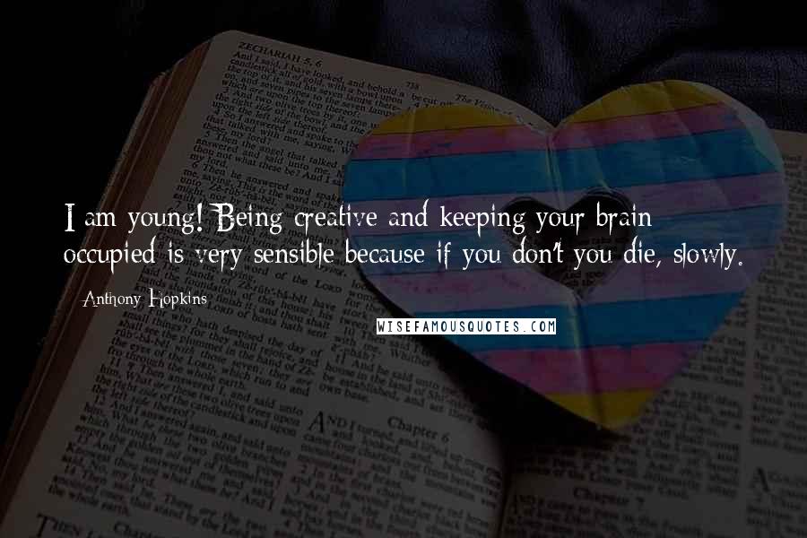 Anthony Hopkins Quotes: I am young! Being creative and keeping your brain occupied is very sensible because if you don't you die, slowly.