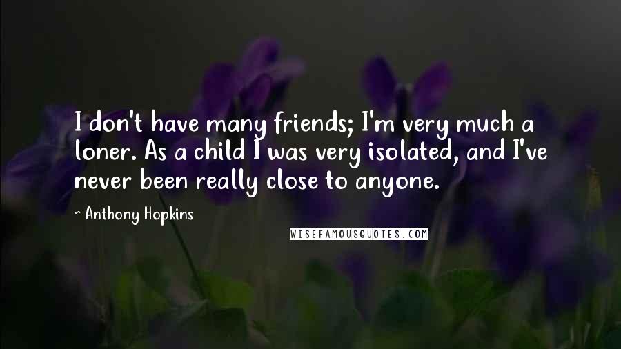 Anthony Hopkins Quotes: I don't have many friends; I'm very much a loner. As a child I was very isolated, and I've never been really close to anyone.