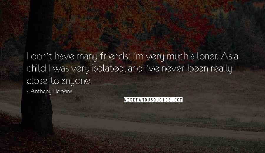 Anthony Hopkins Quotes: I don't have many friends; I'm very much a loner. As a child I was very isolated, and I've never been really close to anyone.