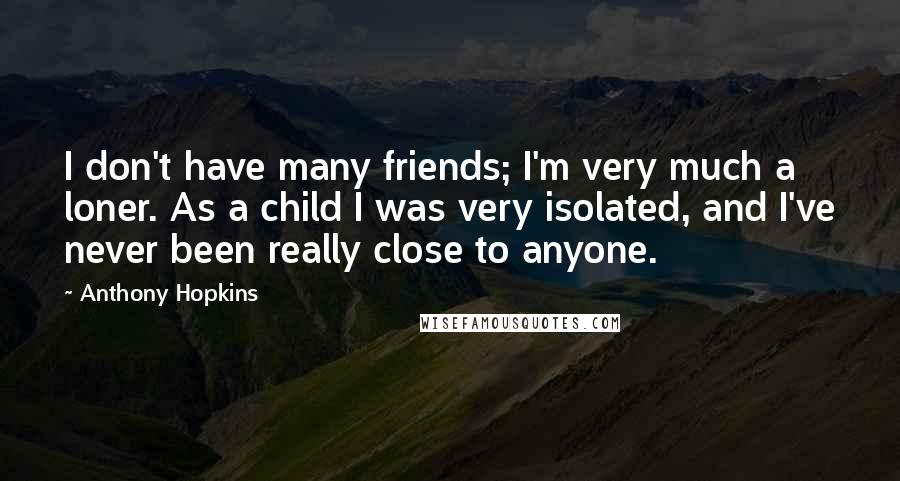 Anthony Hopkins Quotes: I don't have many friends; I'm very much a loner. As a child I was very isolated, and I've never been really close to anyone.