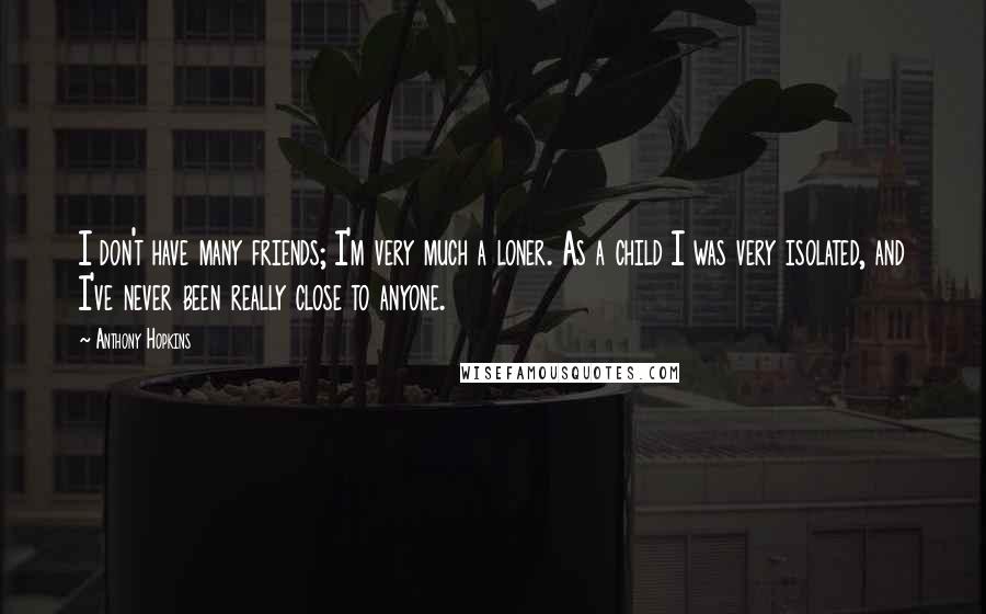 Anthony Hopkins Quotes: I don't have many friends; I'm very much a loner. As a child I was very isolated, and I've never been really close to anyone.