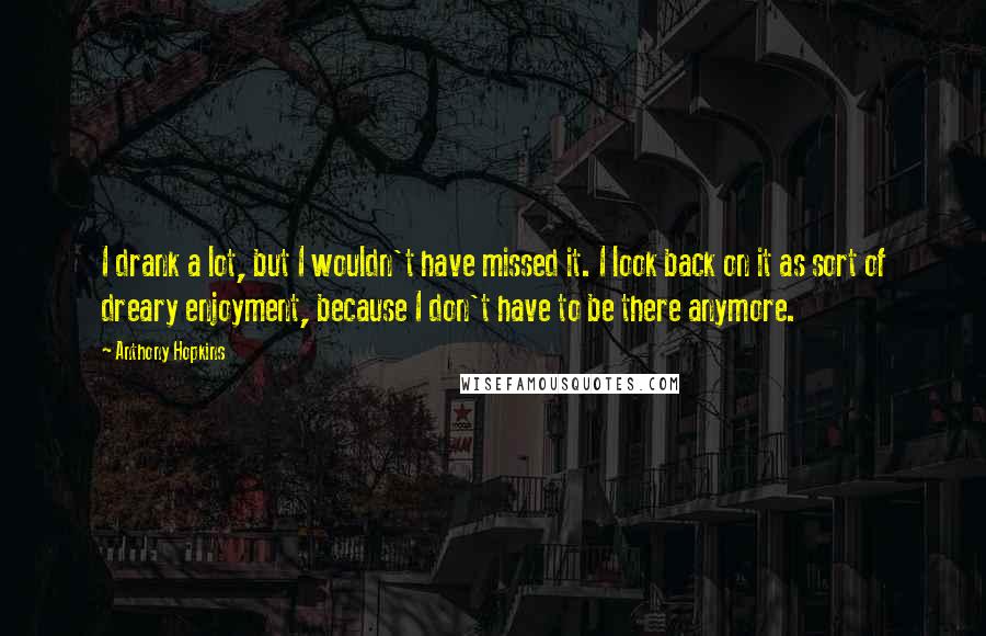 Anthony Hopkins Quotes: I drank a lot, but I wouldn't have missed it. I look back on it as sort of dreary enjoyment, because I don't have to be there anymore.