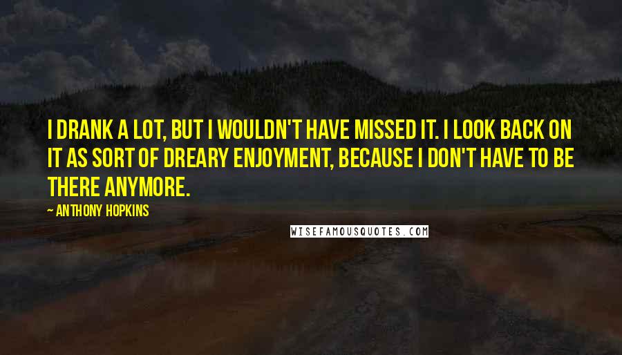 Anthony Hopkins Quotes: I drank a lot, but I wouldn't have missed it. I look back on it as sort of dreary enjoyment, because I don't have to be there anymore.