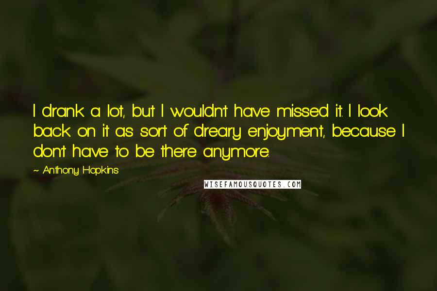 Anthony Hopkins Quotes: I drank a lot, but I wouldn't have missed it. I look back on it as sort of dreary enjoyment, because I don't have to be there anymore.