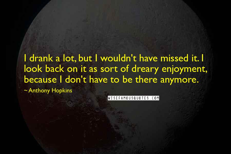 Anthony Hopkins Quotes: I drank a lot, but I wouldn't have missed it. I look back on it as sort of dreary enjoyment, because I don't have to be there anymore.