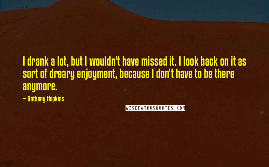 Anthony Hopkins Quotes: I drank a lot, but I wouldn't have missed it. I look back on it as sort of dreary enjoyment, because I don't have to be there anymore.