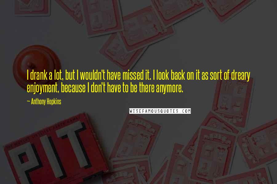 Anthony Hopkins Quotes: I drank a lot, but I wouldn't have missed it. I look back on it as sort of dreary enjoyment, because I don't have to be there anymore.