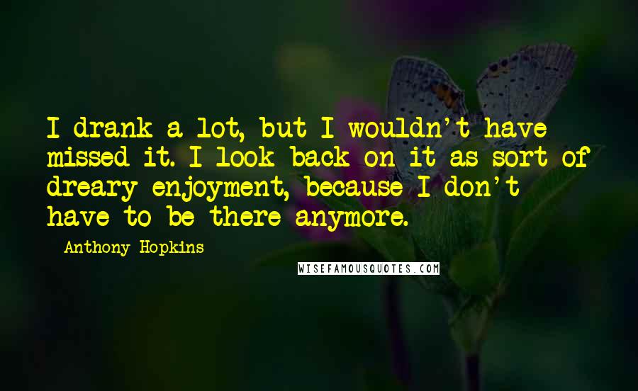 Anthony Hopkins Quotes: I drank a lot, but I wouldn't have missed it. I look back on it as sort of dreary enjoyment, because I don't have to be there anymore.