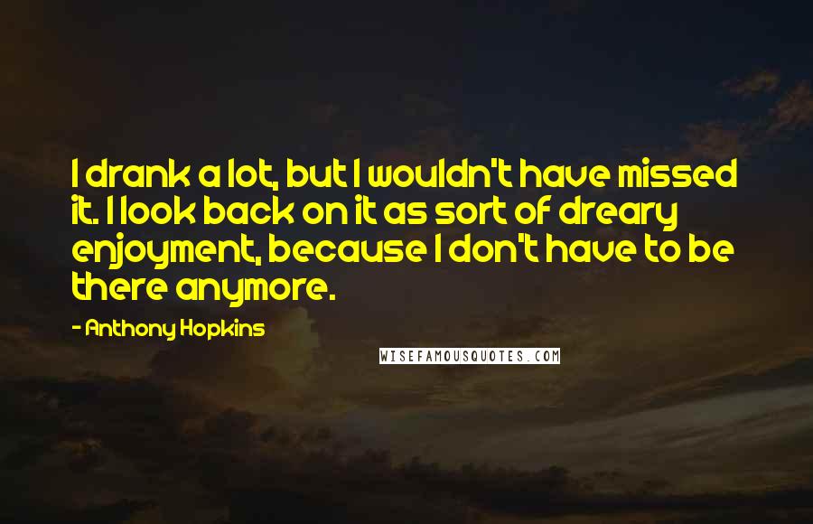 Anthony Hopkins Quotes: I drank a lot, but I wouldn't have missed it. I look back on it as sort of dreary enjoyment, because I don't have to be there anymore.