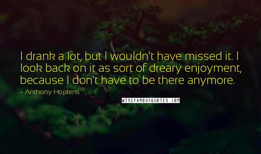 Anthony Hopkins Quotes: I drank a lot, but I wouldn't have missed it. I look back on it as sort of dreary enjoyment, because I don't have to be there anymore.