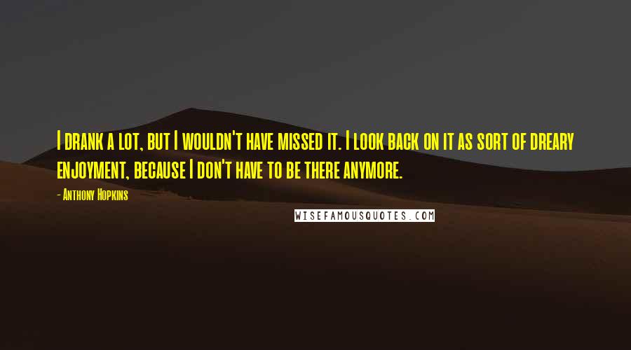 Anthony Hopkins Quotes: I drank a lot, but I wouldn't have missed it. I look back on it as sort of dreary enjoyment, because I don't have to be there anymore.