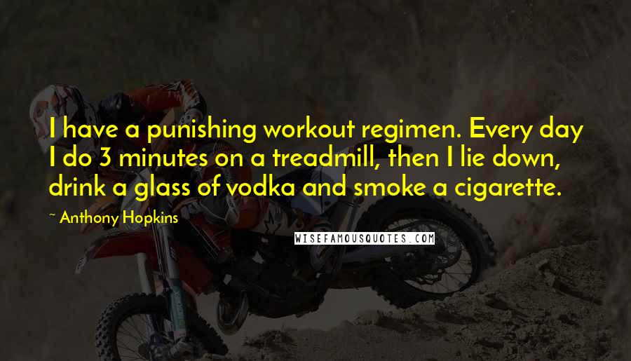 Anthony Hopkins Quotes: I have a punishing workout regimen. Every day I do 3 minutes on a treadmill, then I lie down, drink a glass of vodka and smoke a cigarette.