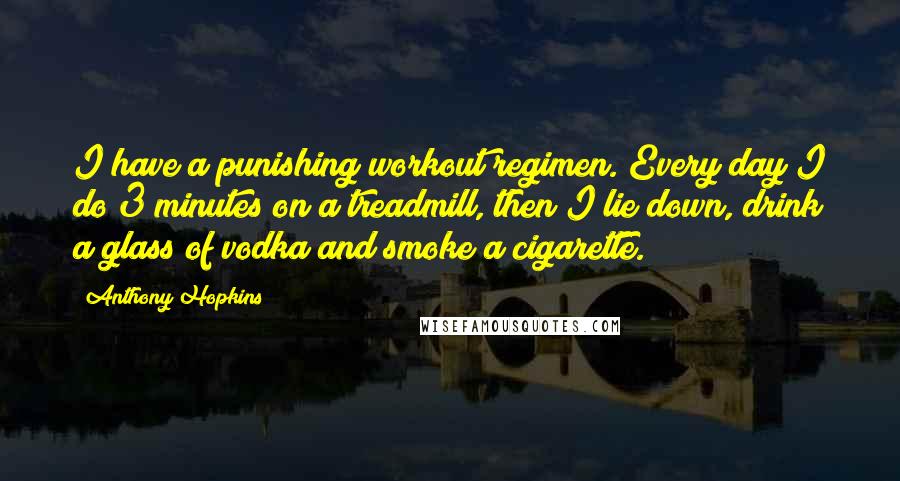 Anthony Hopkins Quotes: I have a punishing workout regimen. Every day I do 3 minutes on a treadmill, then I lie down, drink a glass of vodka and smoke a cigarette.