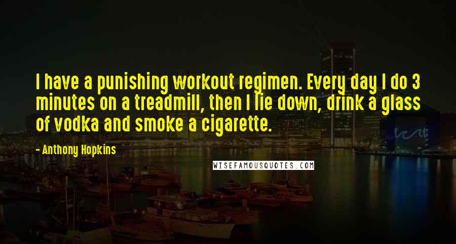 Anthony Hopkins Quotes: I have a punishing workout regimen. Every day I do 3 minutes on a treadmill, then I lie down, drink a glass of vodka and smoke a cigarette.