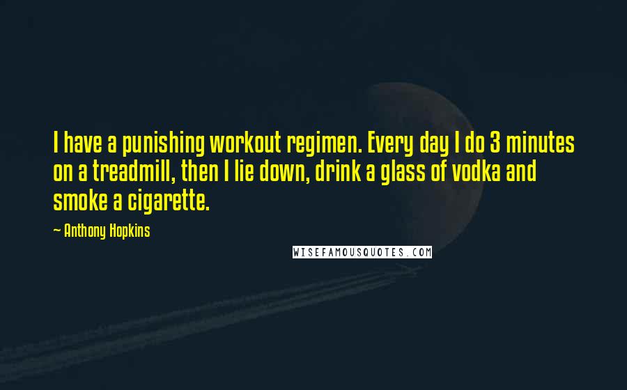 Anthony Hopkins Quotes: I have a punishing workout regimen. Every day I do 3 minutes on a treadmill, then I lie down, drink a glass of vodka and smoke a cigarette.