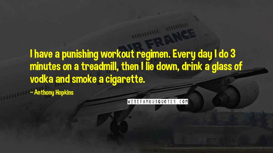 Anthony Hopkins Quotes: I have a punishing workout regimen. Every day I do 3 minutes on a treadmill, then I lie down, drink a glass of vodka and smoke a cigarette.