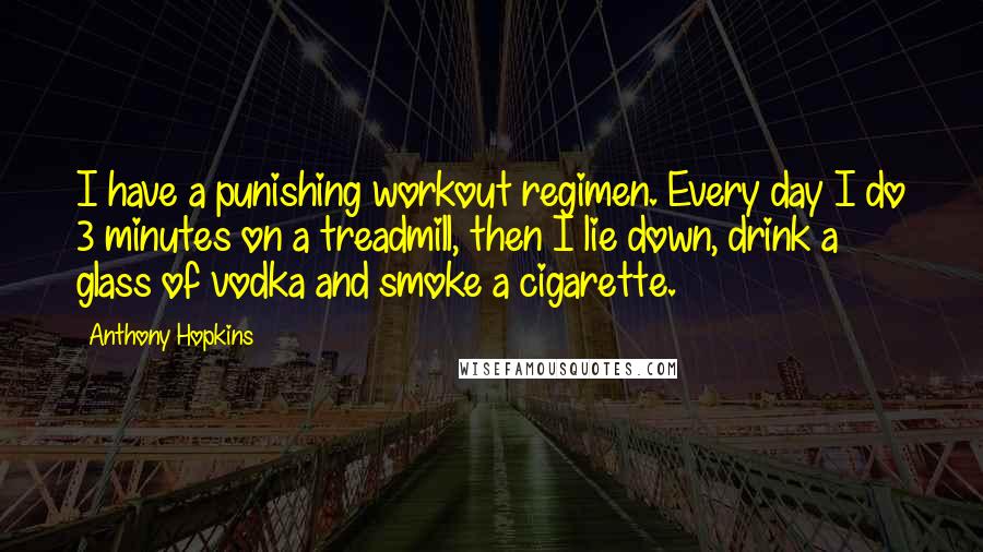 Anthony Hopkins Quotes: I have a punishing workout regimen. Every day I do 3 minutes on a treadmill, then I lie down, drink a glass of vodka and smoke a cigarette.