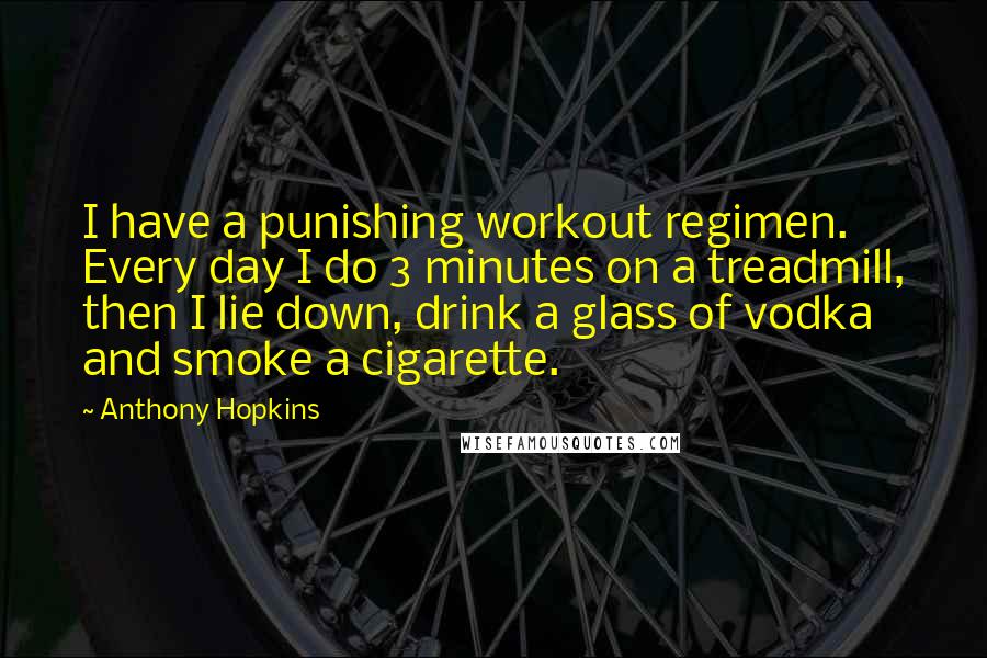 Anthony Hopkins Quotes: I have a punishing workout regimen. Every day I do 3 minutes on a treadmill, then I lie down, drink a glass of vodka and smoke a cigarette.