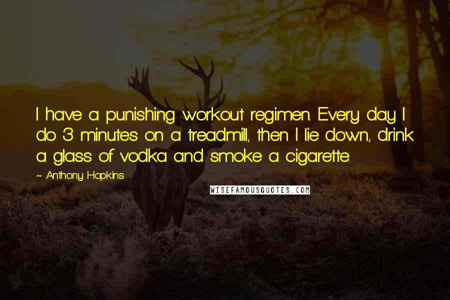 Anthony Hopkins Quotes: I have a punishing workout regimen. Every day I do 3 minutes on a treadmill, then I lie down, drink a glass of vodka and smoke a cigarette.