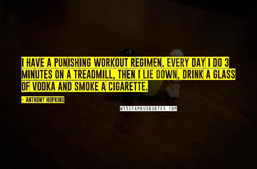 Anthony Hopkins Quotes: I have a punishing workout regimen. Every day I do 3 minutes on a treadmill, then I lie down, drink a glass of vodka and smoke a cigarette.