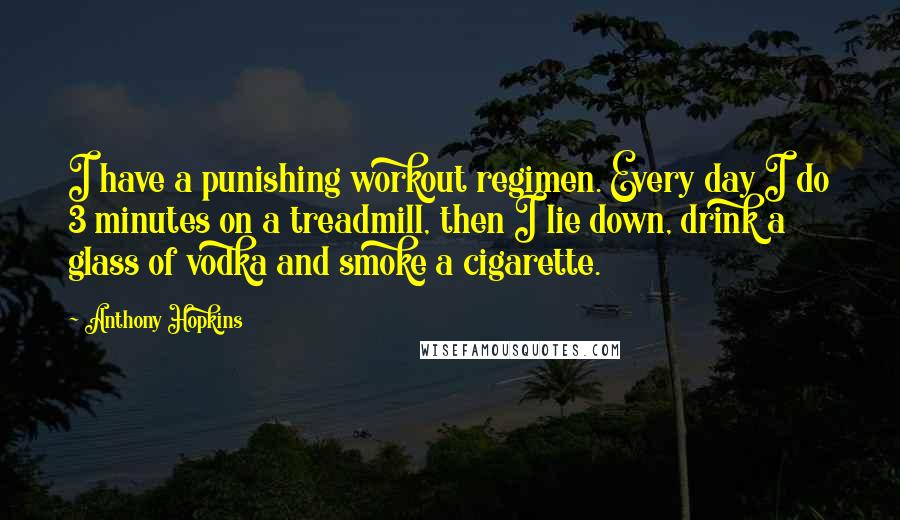 Anthony Hopkins Quotes: I have a punishing workout regimen. Every day I do 3 minutes on a treadmill, then I lie down, drink a glass of vodka and smoke a cigarette.