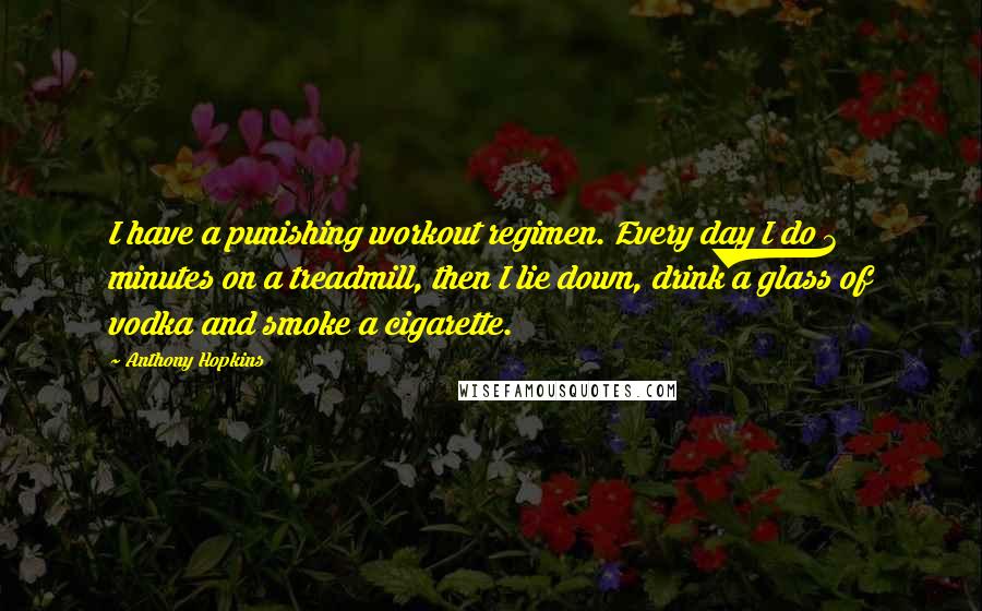 Anthony Hopkins Quotes: I have a punishing workout regimen. Every day I do 3 minutes on a treadmill, then I lie down, drink a glass of vodka and smoke a cigarette.