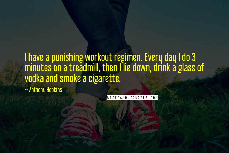 Anthony Hopkins Quotes: I have a punishing workout regimen. Every day I do 3 minutes on a treadmill, then I lie down, drink a glass of vodka and smoke a cigarette.