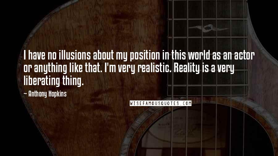 Anthony Hopkins Quotes: I have no illusions about my position in this world as an actor or anything like that. I'm very realistic. Reality is a very liberating thing.