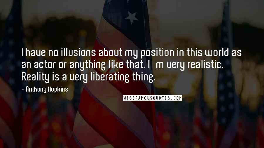 Anthony Hopkins Quotes: I have no illusions about my position in this world as an actor or anything like that. I'm very realistic. Reality is a very liberating thing.