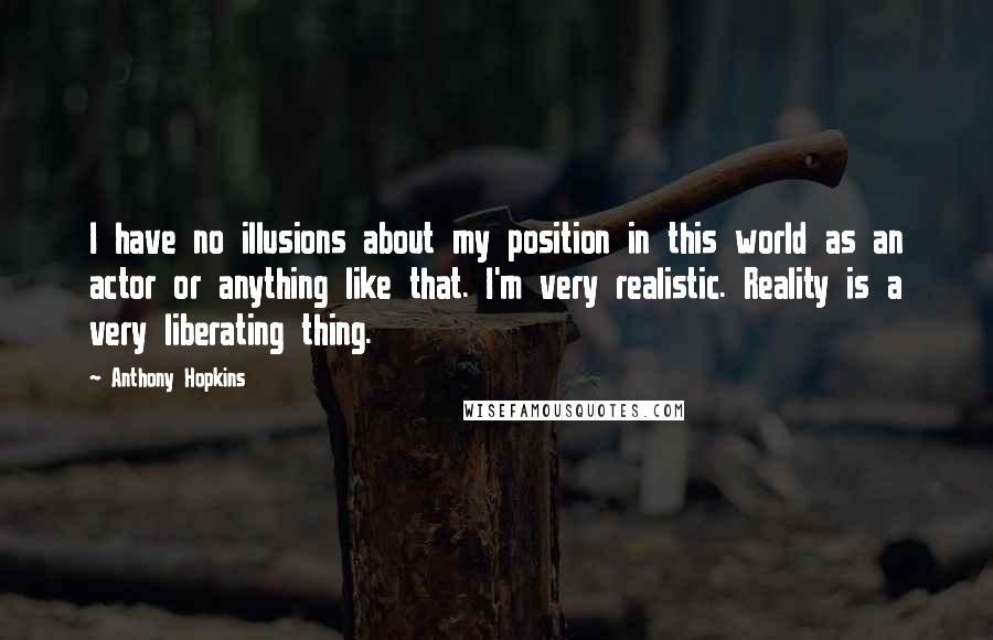 Anthony Hopkins Quotes: I have no illusions about my position in this world as an actor or anything like that. I'm very realistic. Reality is a very liberating thing.