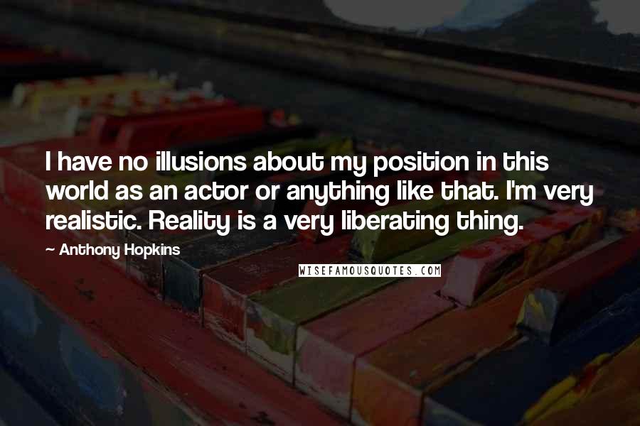 Anthony Hopkins Quotes: I have no illusions about my position in this world as an actor or anything like that. I'm very realistic. Reality is a very liberating thing.