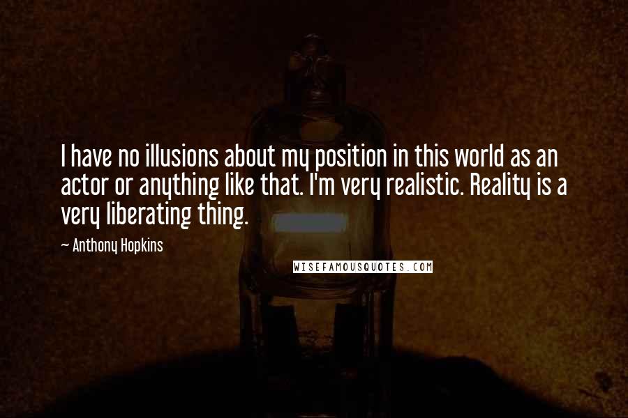 Anthony Hopkins Quotes: I have no illusions about my position in this world as an actor or anything like that. I'm very realistic. Reality is a very liberating thing.