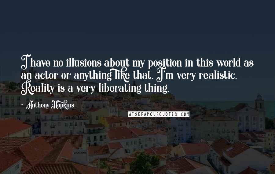 Anthony Hopkins Quotes: I have no illusions about my position in this world as an actor or anything like that. I'm very realistic. Reality is a very liberating thing.