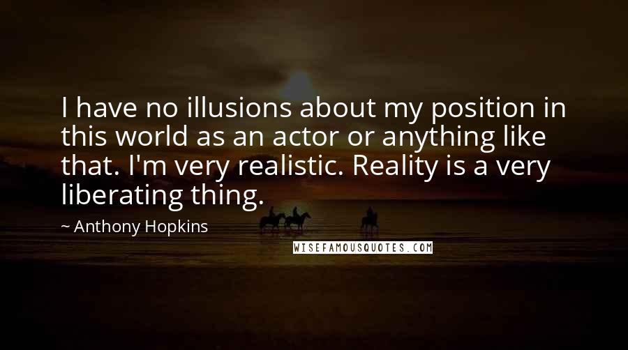 Anthony Hopkins Quotes: I have no illusions about my position in this world as an actor or anything like that. I'm very realistic. Reality is a very liberating thing.