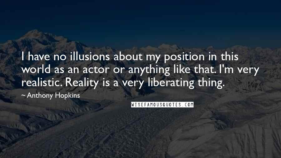 Anthony Hopkins Quotes: I have no illusions about my position in this world as an actor or anything like that. I'm very realistic. Reality is a very liberating thing.
